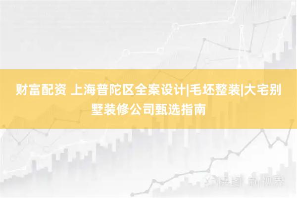 财富配资 上海普陀区全案设计|毛坯整装|大宅别墅装修公司甄选指南