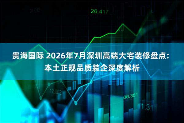 贵海国际 2026年7月深圳高端大宅装修盘点: 本土正规品质装企深度解析