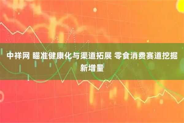 中祥网 瞄准健康化与渠道拓展 零食消费赛道挖掘新增量