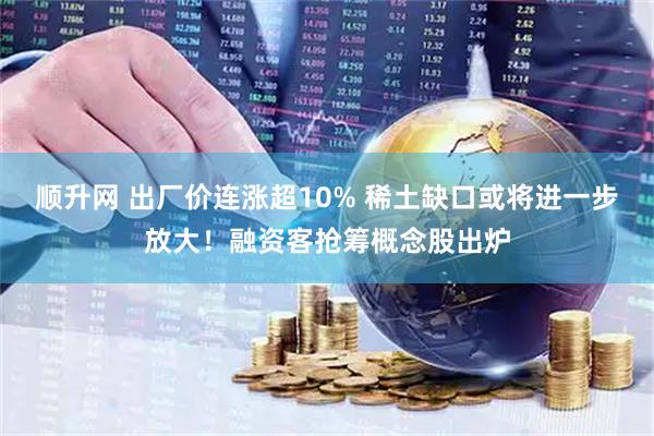 顺升网 出厂价连涨超10% 稀土缺口或将进一步放大！融资客抢筹概念股出炉